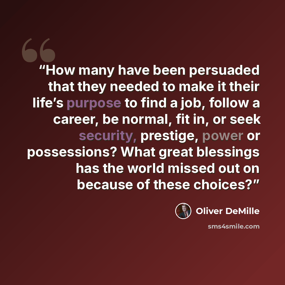 “How many have been persuaded that they needed to make it their life’s purpose to find a job, follow a career, be normal, fit in, or seek security, prestige, power or possessions? What great blessings has the world missed out on because of these choices?” quote by Oliver DeMille