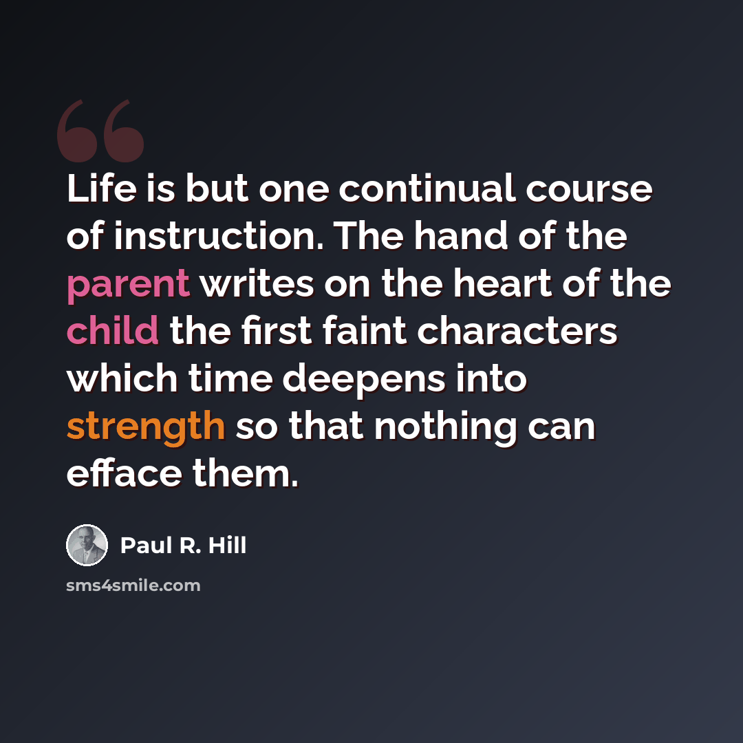 “Life is but one continual course of instruction. The hand of the parent writes on the heart of the child the first faint characters which time deepens into strength so that nothing can efface them.” quote by Paul R. Hill