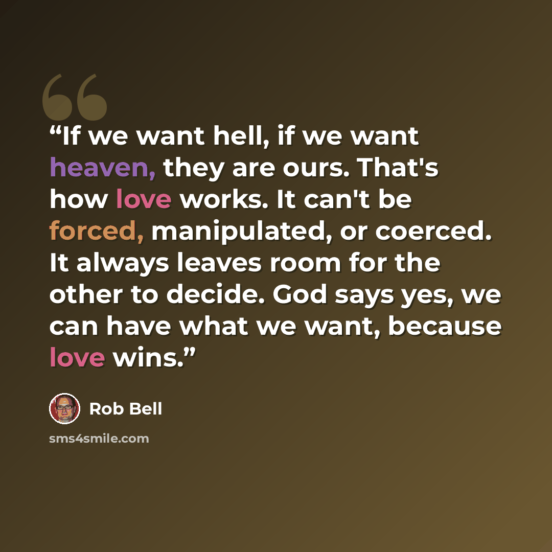 “If we want hell, if we want heaven, they are ours. That's how love works. It can't be forced, manipulated, or coerced. It always leaves room for the other to decide. God says yes, we can have what we want, because love wins.” quote by Rob Bell