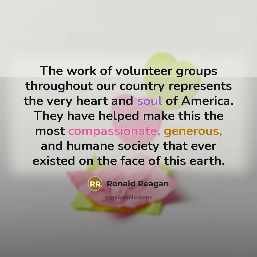 “The work of volunteer groups throughout our country represents the very heart and soul of America. They have helped make this the most compassionate, generous, and humane society that ever existed on the face of this earth.” quote by Ronald Reagan