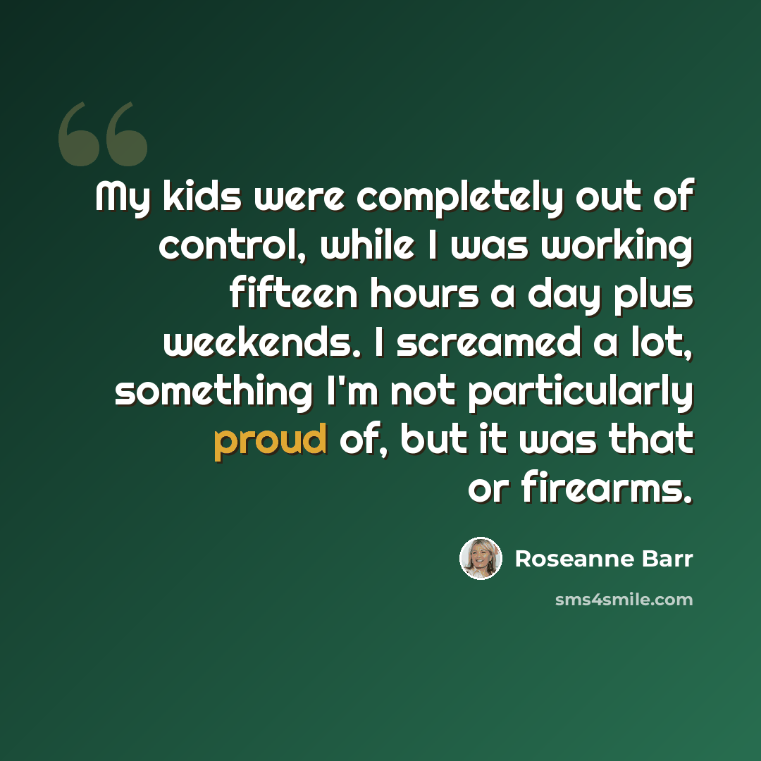 “My kids were completely out of control, while I was working fifteen hours a day plus weekends. I screamed a lot, something I'm not particularly proud of, but it was that or firearms.” quote by Roseanne Barr