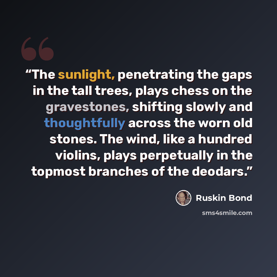 “The sunlight, penetrating the gaps in the tall trees, plays chess on the gravestones, shifting slowly and thoughtfully across the worn old stones. The wind, like a hundred violins, plays perpetually in the topmost branches of the deodars.” quote by Ruskin Bond