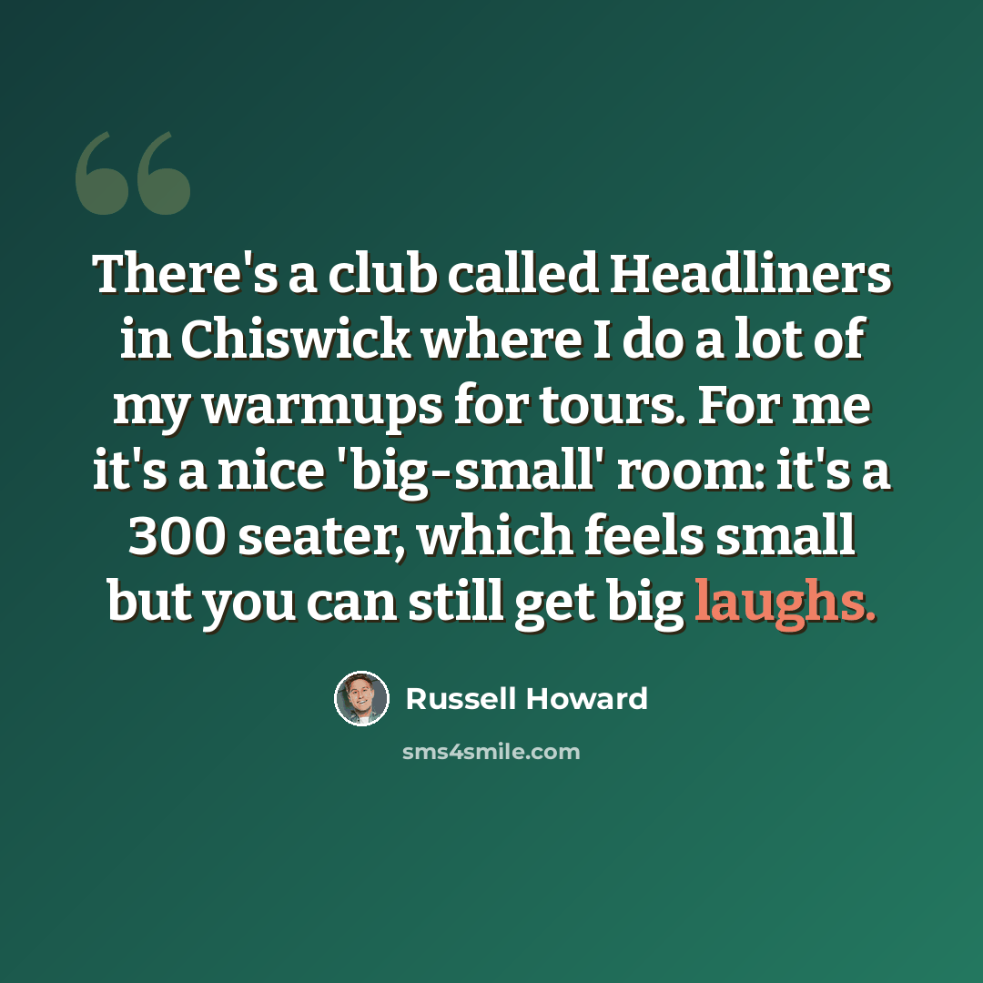 “There's a club called Headliners in Chiswick where I do a lot of my warmups for tours. For me it's a nice 'big-small' room: it's a 300 seater, which feels small but you can still get big laughs.” quote by Russell Howard