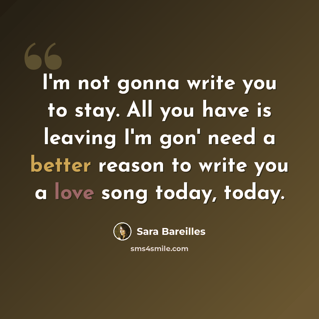 “I'm not gonna write you to stay. All you have is leaving I'm gon' need a better reason to write you a love song today, today.” quote by Sara Bareilles