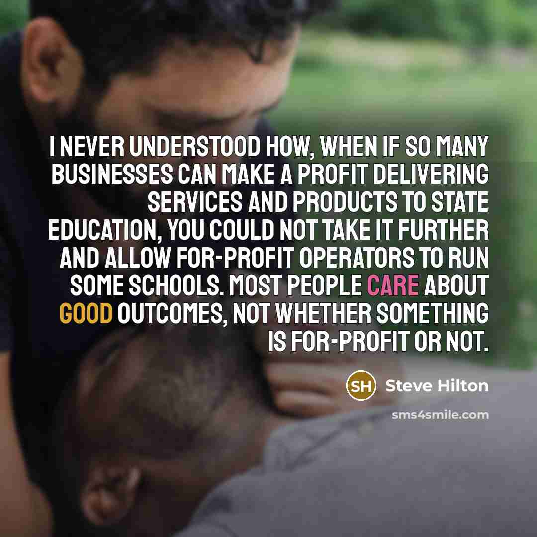 “I never understood how, when if so many businesses can make a profit delivering services and products to state education, you could not take it further and allow for-profit operators to run some schools. Most people care about good outcomes, not whether something is for-profit or not.” quote by Steve Hilton