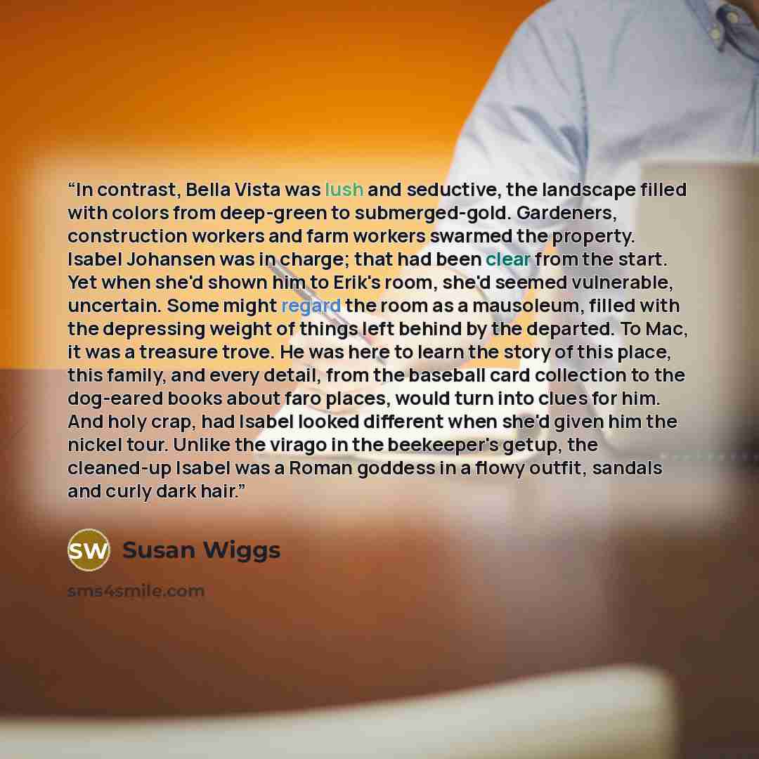 “In contrast, Bella Vista was lush and seductive, the landscape filled with colors from deep-green to submerged-gold. Gardeners, construction workers and farm workers swarmed the property. Isabel Johansen was in charge; that had been clear from the start. Yet when she'd shown him to Erik's room…” quote by Susan Wiggs