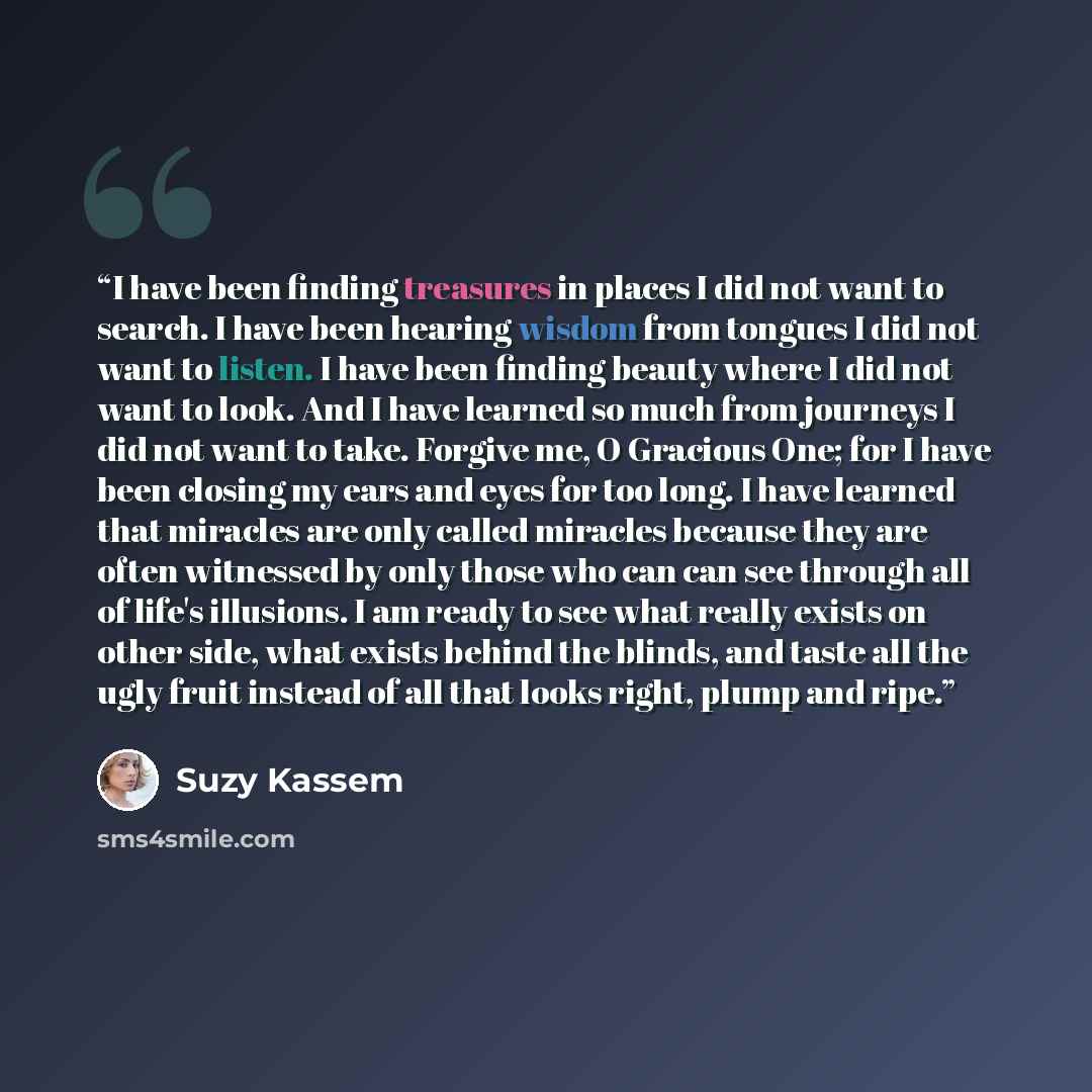 “I have been finding treasures in places I did not want to search. I have been hearing wisdom from tongues I did not want to listen. I have been finding beauty where I did not want to look. And I have learned so much from journeys I did not want to take. Forgive me, O Gracious One; for I have been…” quote by Suzy Kassem