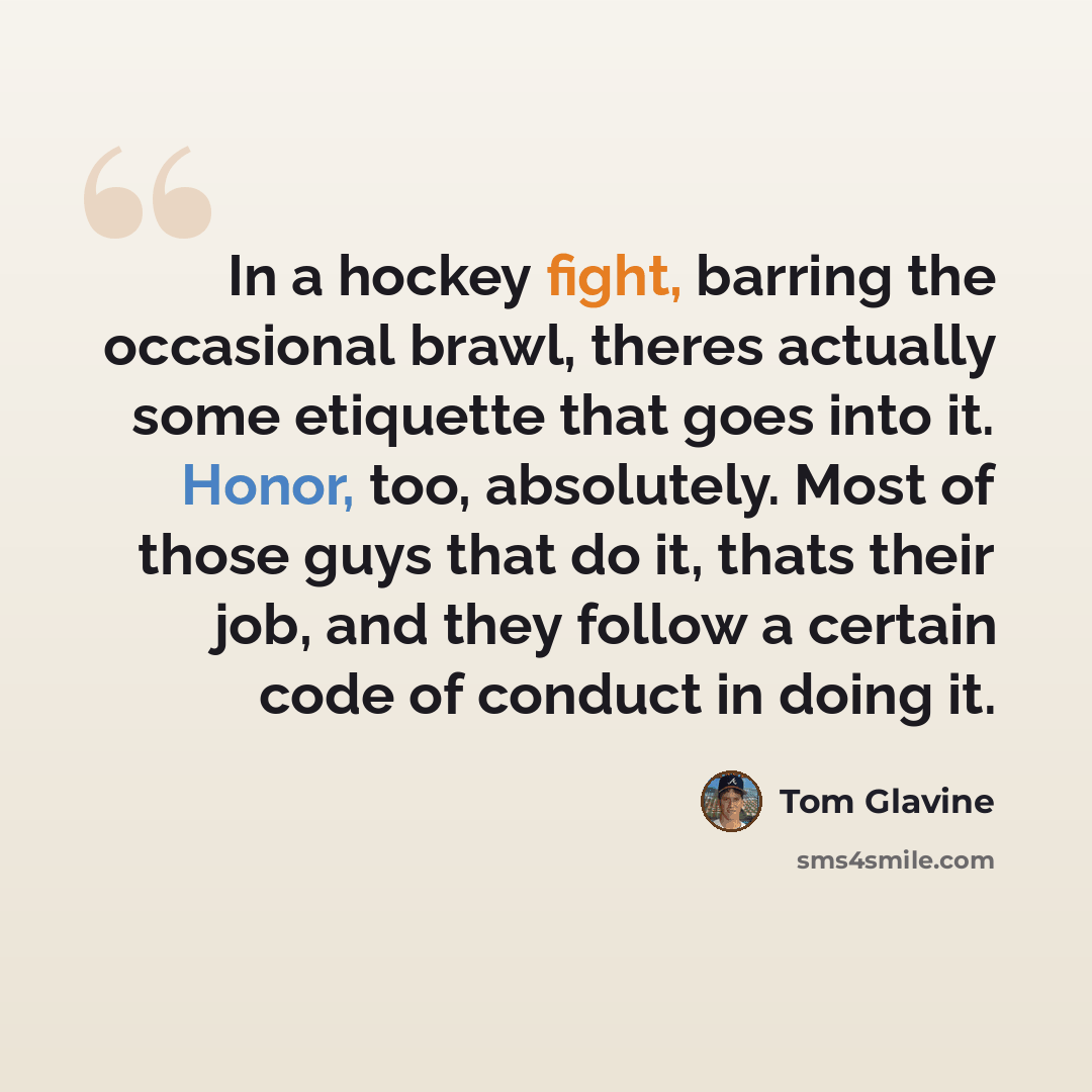 “In a hockey fight, barring the occasional brawl, theres actually some etiquette that goes into it. Honor, too, absolutely. Most of those guys that do it, thats their job, and they follow a certain code of conduct in doing it.” quote by Tom Glavine