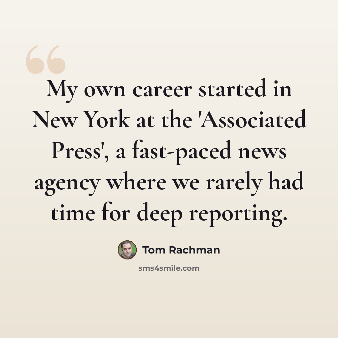 “My own career started in New York at the 'Associated Press', a fast-paced news agency where we rarely had time for deep reporting.” quote by Tom Rachman
