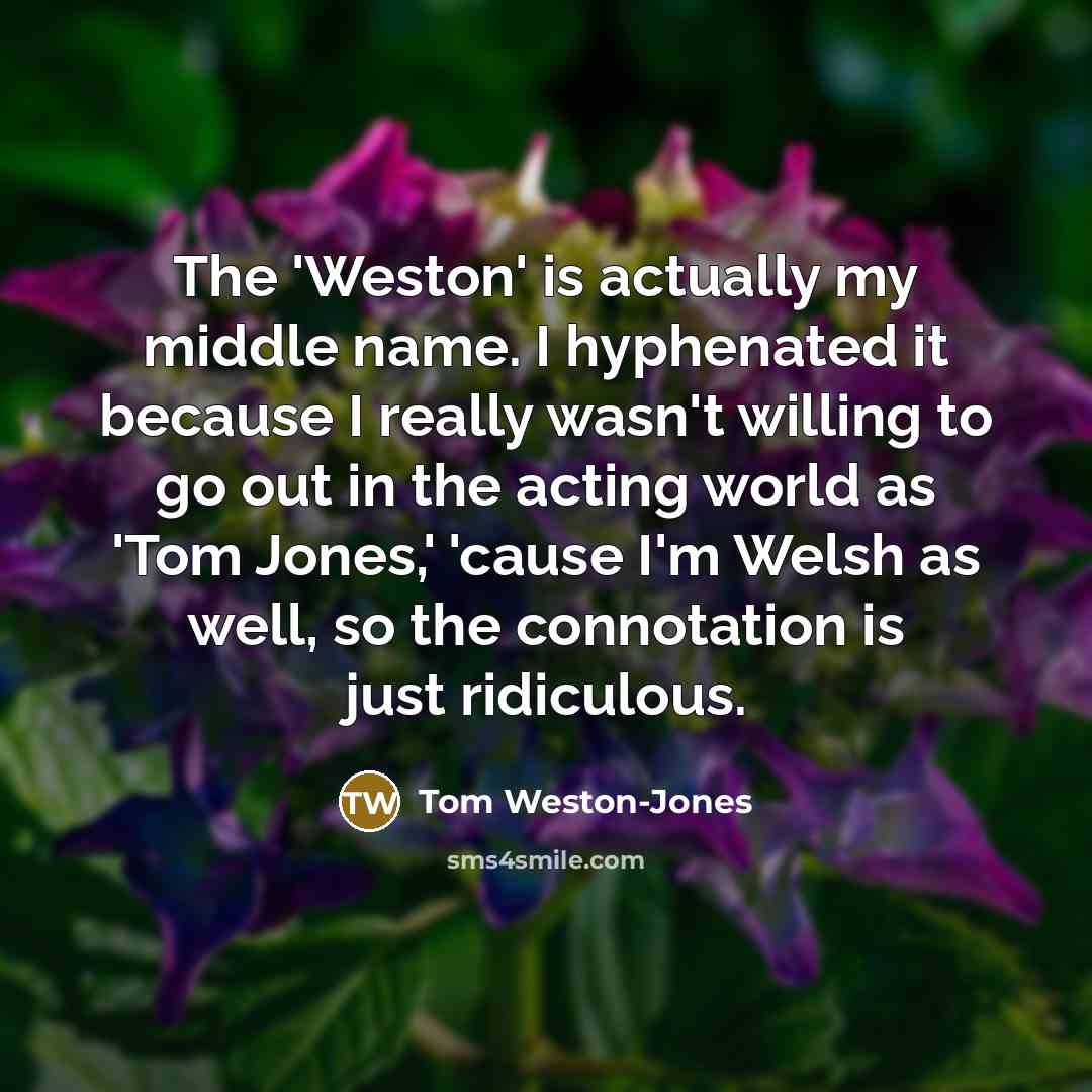 “The 'Weston' is actually my middle name. I hyphenated it because I really wasn't willing to go out in the acting world as 'Tom Jones,' 'cause I'm Welsh as well, so the connotation is just ridiculous.” quote by Tom Weston-Jones