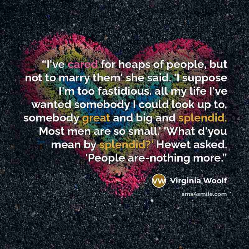 “I've cared for heaps of people, but not to marry them' she said. 'I suppose I'm too fastidious. all my life I've wanted somebody I could look up to, somebody great and big and splendid. Most men are so small.' 'What d'you mean by splendid?' Hewet asked. 'People are-nothing more.” quote by Virginia Woolf