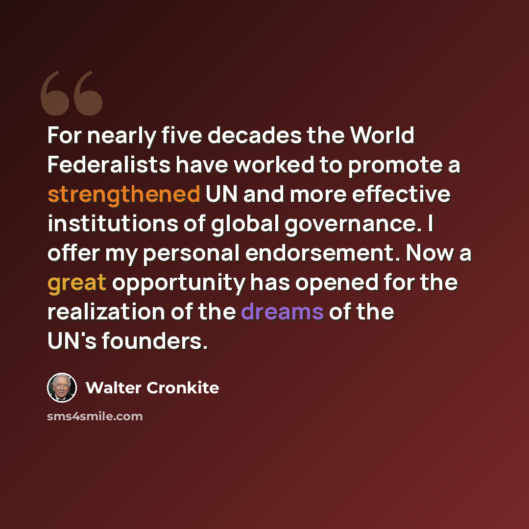 “For nearly five decades the World Federalists have worked to promote a strengthened UN and more effective institutions of global governance. I offer my personal endorsement. Now a great opportunity has opened for the realization of the dreams of the UN's founders.” quote by Walter Cronkite