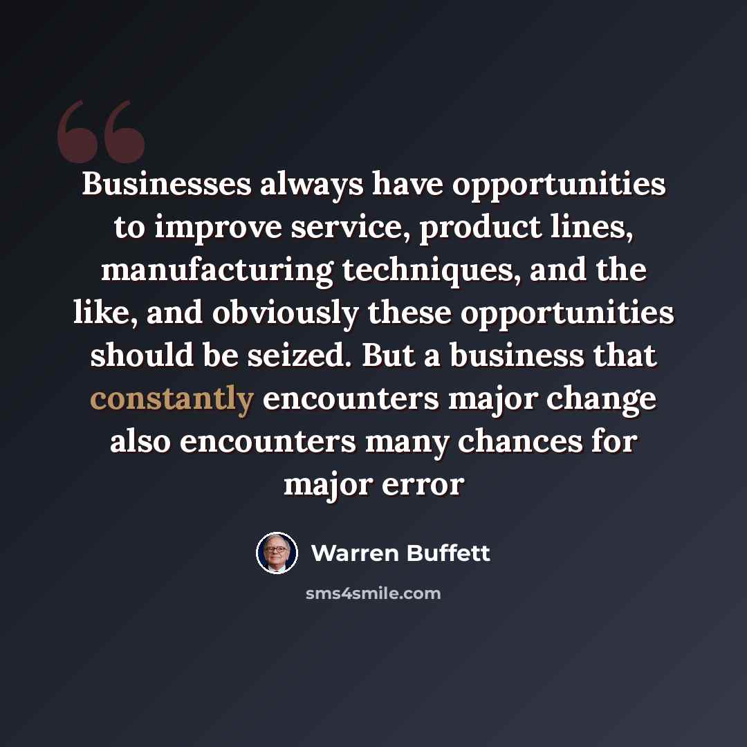 “Businesses always have opportunities to improve service, product lines, manufacturing techniques, and the like, and obviously these opportunities should be seized. But a business that constantly encounters major change also encounters many chances for major error” quote by Warren Buffett