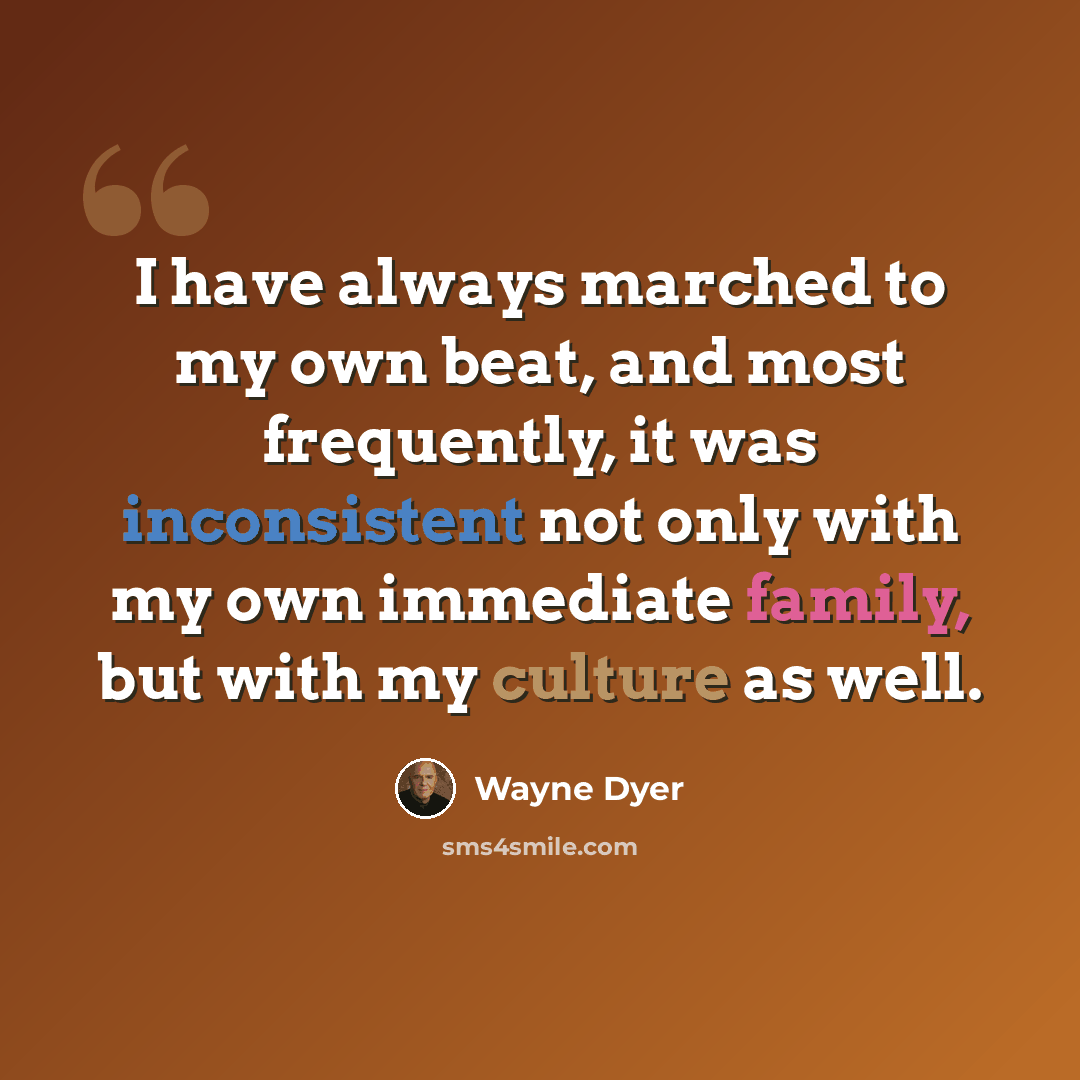 “I have always marched to my own beat, and most frequently, it was inconsistent not only with my own immediate family, but with my culture as well.” quote by Wayne Dyer