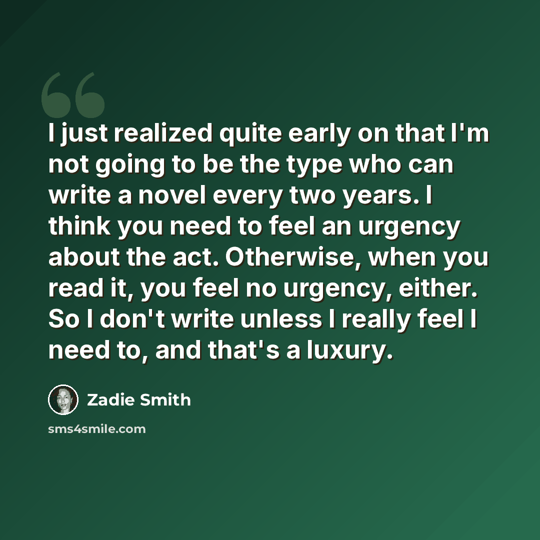 “I just realized quite early on that I'm not going to be the type who can write a novel every two years. I think you need to feel an urgency about the act. Otherwise, when you read it, you feel no urgency, either. So I don't write unless I really feel I need to, and that's a luxury.” quote by Zadie Smith