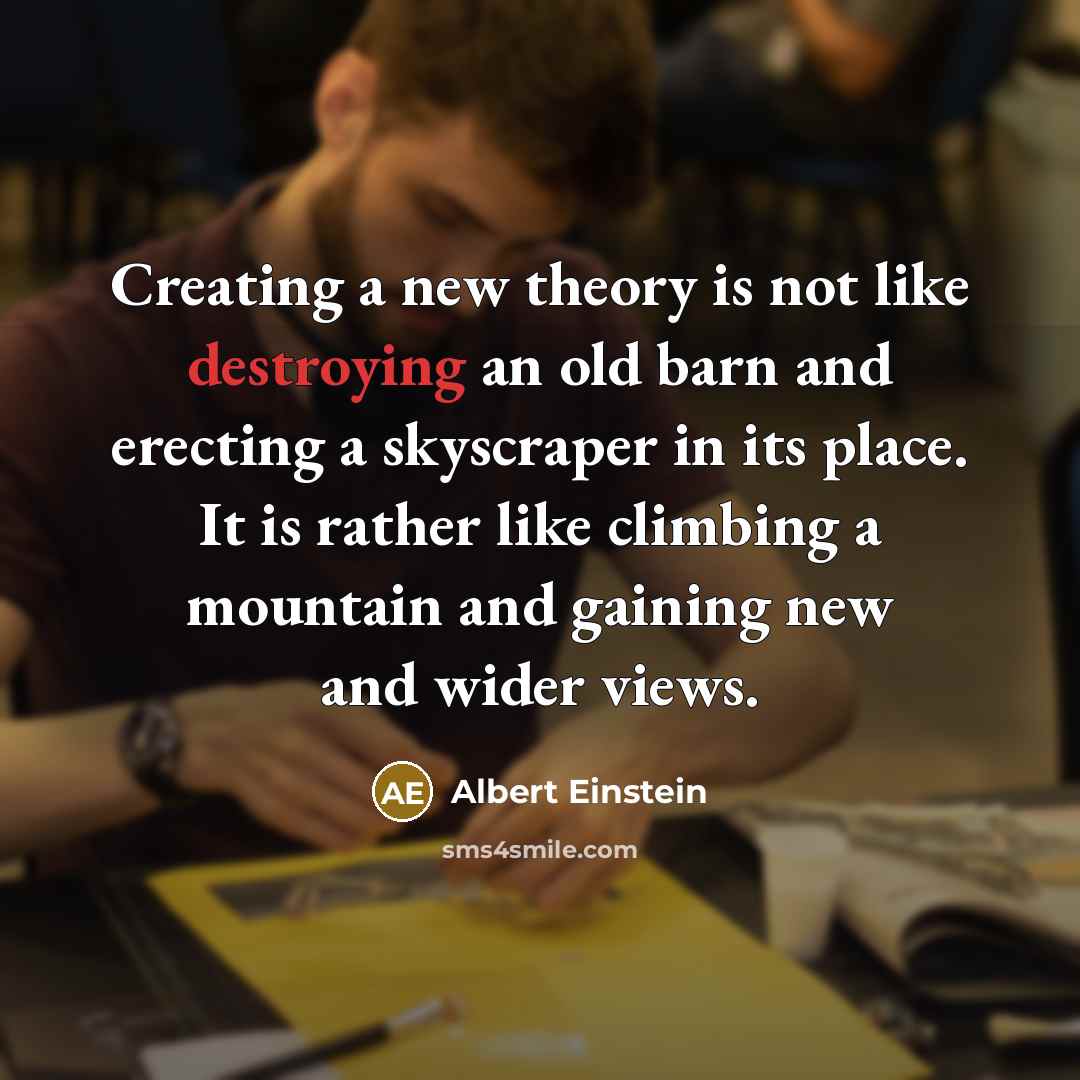 “Creating a new theory is not like destroying an old barn and erecting a skyscraper in its place. It is rather like climbing a mountain and gaining new and wider views.” quote by Albert Einstein