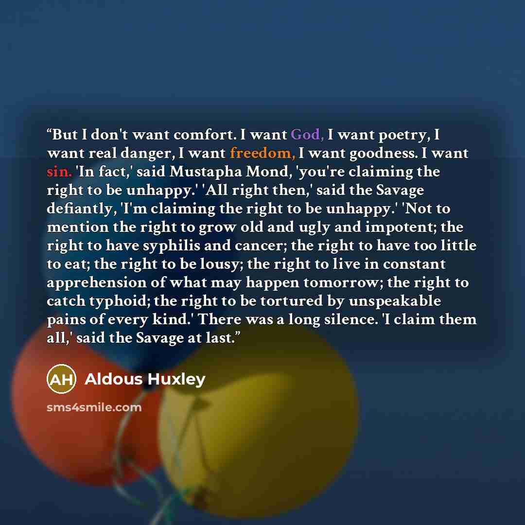 “But I don't want comfort. I want God, I want poetry, I want real danger, I want freedom, I want goodness. I want sin. 'In fact,' said Mustapha Mond, 'you're claiming the right to be unhappy.' 'All right then,' said the Savage defiantly, 'I'm claiming the right to be unhappy.' 'Not to mention the…” quote by Aldous Huxley