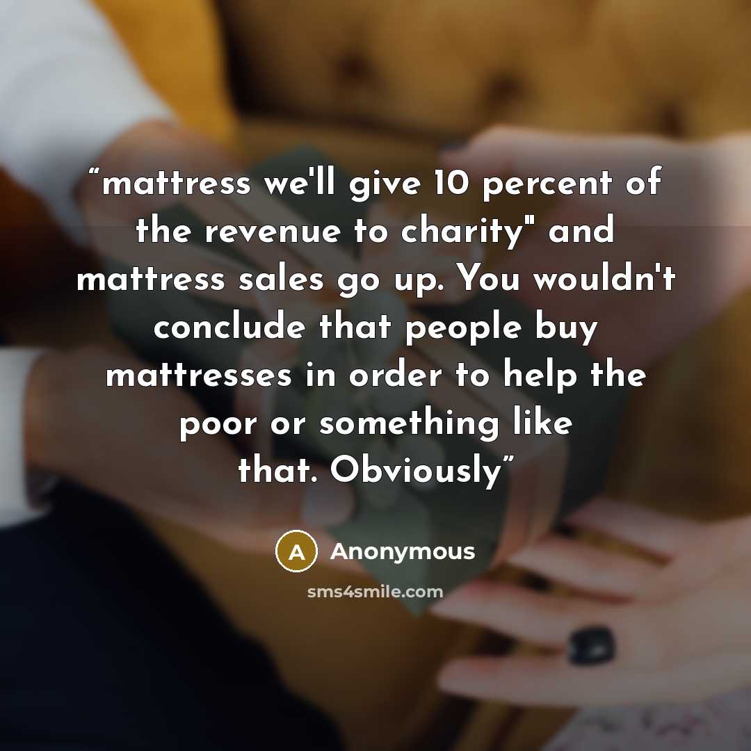 “mattress we'll give 10 percent of the revenue to charity" and mattress sales go up. You wouldn't conclude that people buy mattresses in order to help the poor or something like that. Obviously” quote by Anonymous