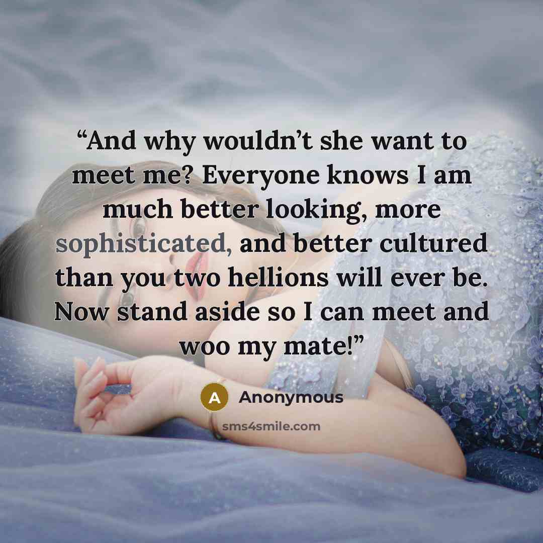“And why wouldn’t she want to meet me? Everyone knows I am much better looking, more sophisticated, and better cultured than you two hellions will ever be. Now stand aside so I can meet and woo my mate!” quote by Anonymous