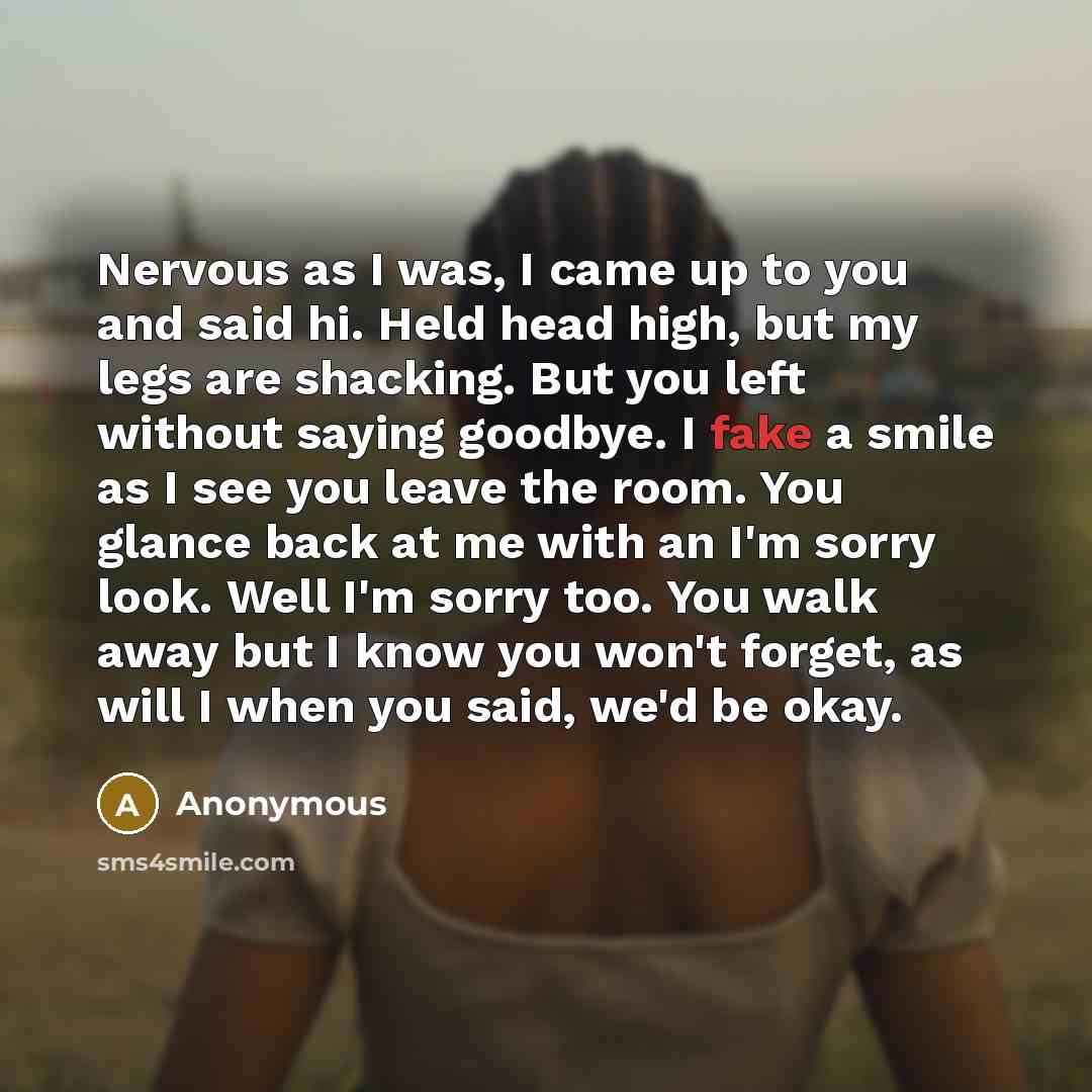 “Nervous as I was, I came up to you and said hi. Held head high, but my legs are shacking. But you left without saying goodbye. I fake a smile as I see you leave the room. You glance back at me with an I'm sorry look. Well I'm sorry too. You walk away but I know you won't forget, as will I when you…” quote by Anonymous