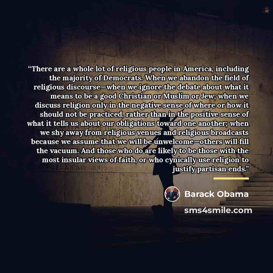 “There are a whole lot of religious people in America, including the majority of Democrats. When we abandon the field of religious discourse—when we ignore the debate about what it means to be a good Christian or Muslim or Jew; when we discuss religion only in the negative sense of where or how it…” quote by Barack Obama