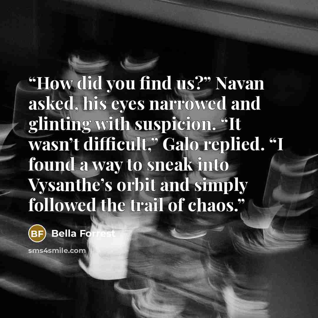 “How did you find us?” Navan asked, his eyes narrowed and glinting with suspicion. “It wasn’t difficult,” Galo replied. “I found a way to sneak into Vysanthe’s orbit and simply followed the trail of chaos.” quote by Bella Forrest
