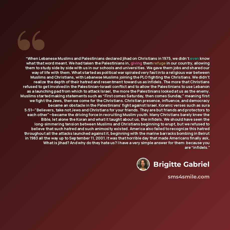 “When Lebanese Muslims and Palestinians declared jihad on Christians in 1975, we didn’t even know what that word meant. We had taken the Palestinians in, giving them refuge in our country, allowing them to study side by side with us in our schools and universities. We gave them jobs and shared our…” quote by Brigitte Gabriel