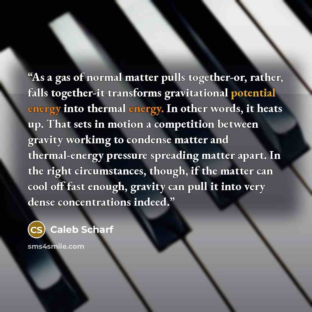 “As a gas of normal matter pulls together-or, rather, falls together-it transforms gravitational potential energy into thermal energy. In other words, it heats up. That sets in motion a competition between gravity workimg to condense matter and thermal-energy pressure spreading matter apart. In the…” quote by Caleb Scharf