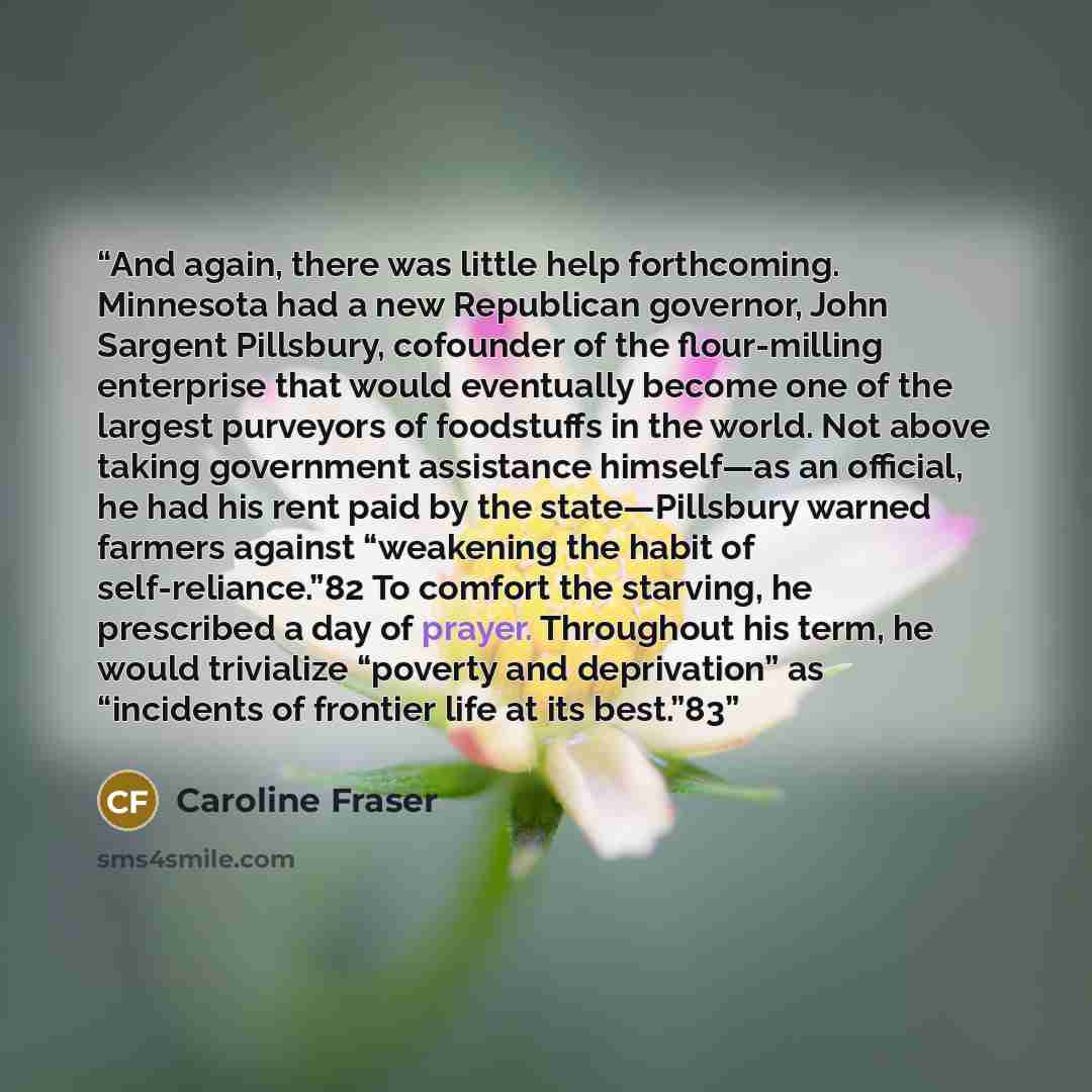 “And again, there was little help forthcoming. Minnesota had a new Republican governor, John Sargent Pillsbury, cofounder of the flour-milling enterprise that would eventually become one of the largest purveyors of foodstuffs in the world. Not above taking government assistance himself—as an…” quote by Caroline Fraser