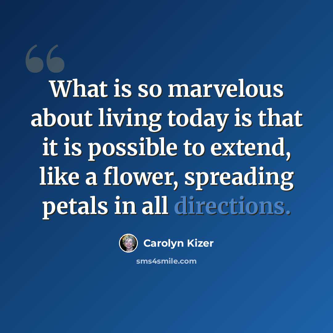 “What is so marvelous about living today is that it is possible to extend, like a flower, spreading petals in all directions.” quote by Carolyn Kizer