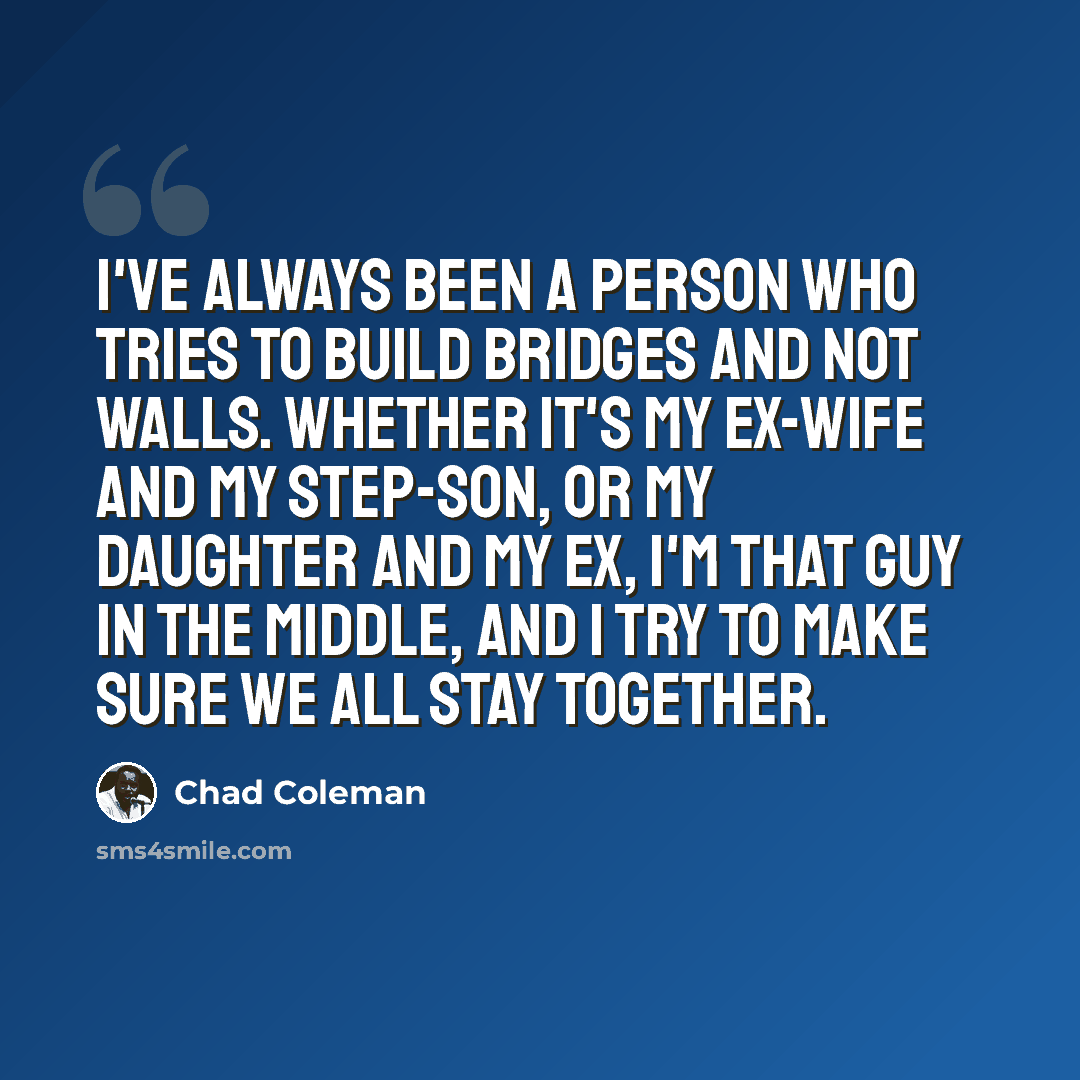 “I've always been a person who tries to build bridges and not walls. Whether it's my ex-wife and my step-son, or my daughter and my ex, I'm that guy in the middle, and I try to make sure we all stay together.” quote by Chad Coleman