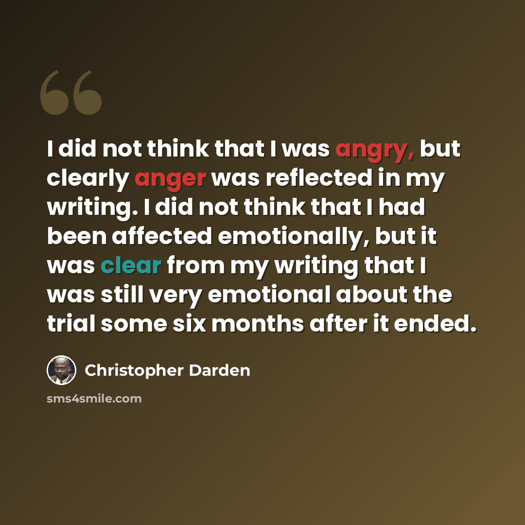 “I did not think that I was angry, but clearly anger was reflected in my writing. I did not think that I had been affected emotionally, but it was clear from my writing that I was still very emotional about the trial some six months after it ended.” quote by Christopher Darden