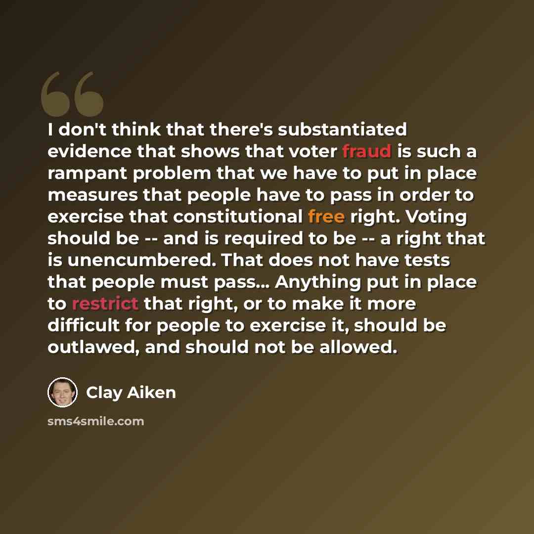 “I don't think that there's substantiated evidence that shows that voter fraud is such a rampant problem that we have to put in place measures that people have to pass in order to exercise that constitutional free right. Voting should be -- and is required to be -- a right that is unencumbered…” quote by Clay Aiken