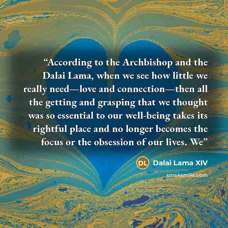“According to the Archbishop and the Dalai Lama, when we see how little we really need—love and connection—then all the getting and grasping that we thought was so essential to our well-being takes its rightful place and no longer becomes the focus or the obsession of our lives. We” quote by Dalai Lama XIV