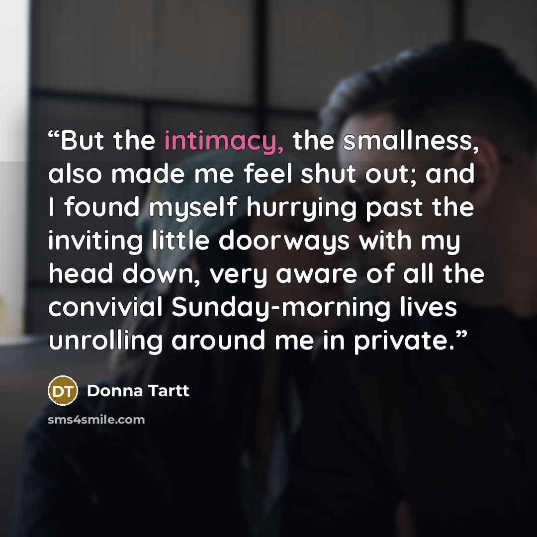 “But the intimacy, the smallness, also made me feel shut out; and I found myself hurrying past the inviting little doorways with my head down, very aware of all the convivial Sunday-morning lives unrolling around me in private.” quote by Donna Tartt