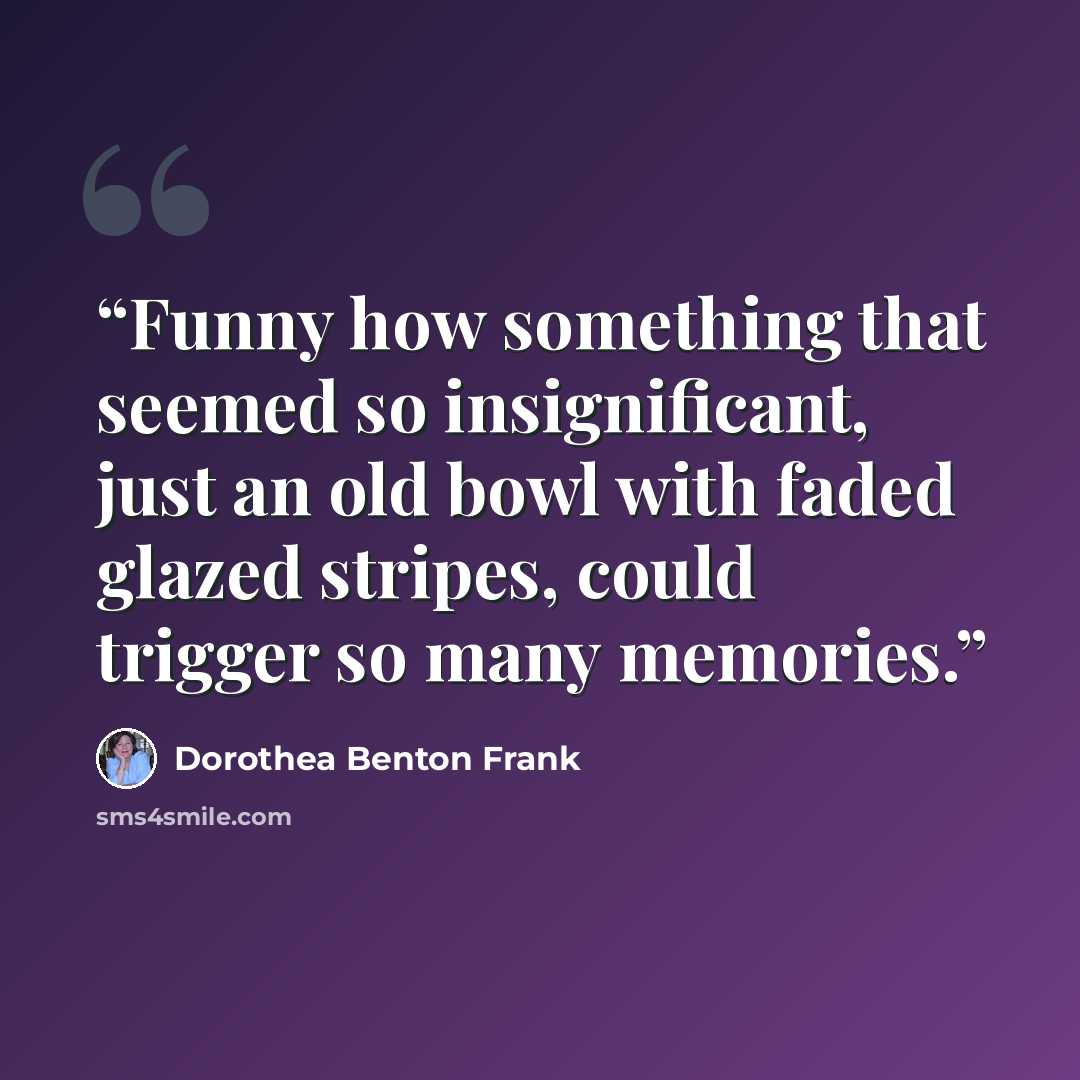 “Funny how something that seemed so insignificant, just an old bowl with faded glazed stripes, could trigger so many memories.” quote by Dorothea Benton Frank