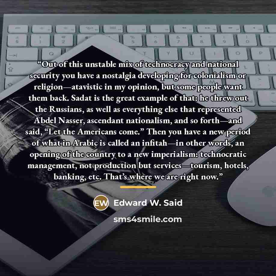 “Out of this unstable mix of technocracy and national security you have a nostalgia developing for colonialism or religion—atavistic in my opinion, but some people want them back. Sadat is the great example of that: he threw out the Russians, as well as everything else that represented Abdel…” quote by Edward W. Said