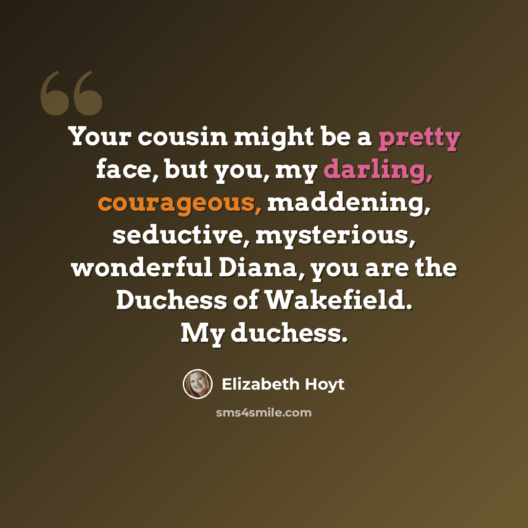“Your cousin might be a pretty face, but you, my darling, courageous, maddening, seductive, mysterious, wonderful Diana, you are the Duchess of Wakefield. My duchess.” quote by Elizabeth Hoyt