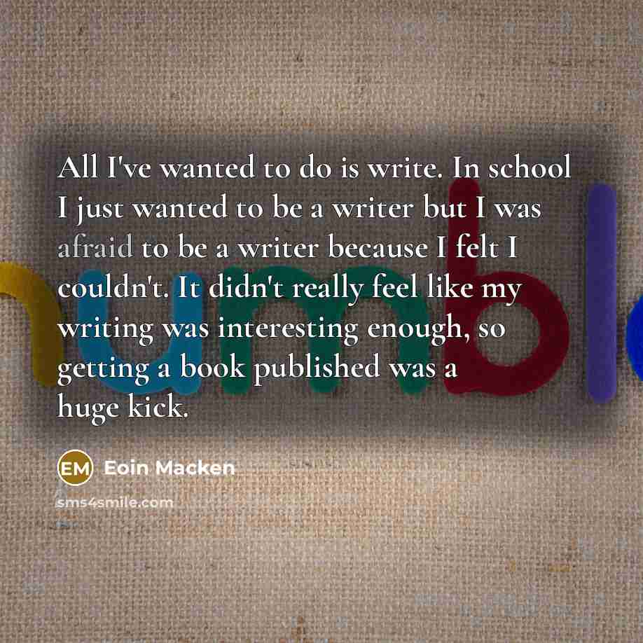 “All I've wanted to do is write. In school I just wanted to be a writer but I was afraid to be a writer because I felt I couldn't. It didn't really feel like my writing was interesting enough, so getting a book published was a huge kick.” quote by Eoin Macken