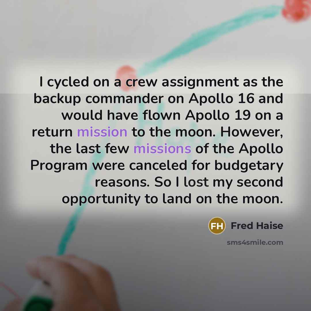 “I cycled on a crew assignment as the backup commander on Apollo 16 and would have flown Apollo 19 on a return mission to the moon. However, the last few missions of the Apollo Program were canceled for budgetary reasons. So I lost my second opportunity to land on the moon.” quote by Fred Haise
