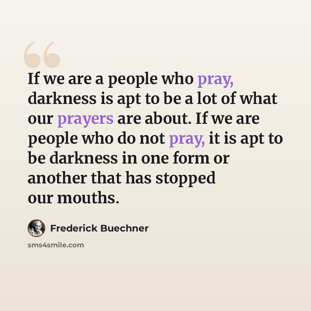 “If we are a people who pray, darkness is apt to be a lot of what our prayers are about. If we are people who do not pray, it is apt to be darkness in one form or another that has stopped our mouths.” quote by Frederick Buechner