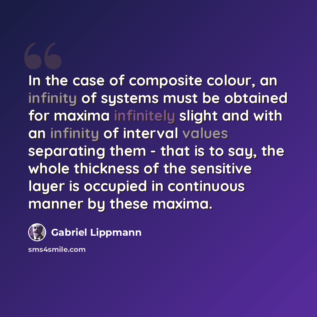 “In the case of composite colour, an infinity of systems must be obtained for maxima infinitely slight and with an infinity of interval values separating them - that is to say, the whole thickness of the sensitive layer is occupied in continuous manner by these maxima.” quote by Gabriel Lippmann