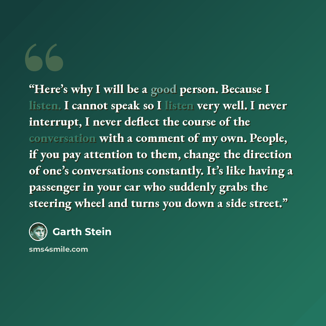 “Here’s why I will be a good person. Because I listen. I cannot speak so I listen very well. I never interrupt, I never deflect the course of the conversation with a comment of my own. People, if you pay attention to them, change the direction of one’s conversations constantly. It’s like having a…” quote by Garth Stein