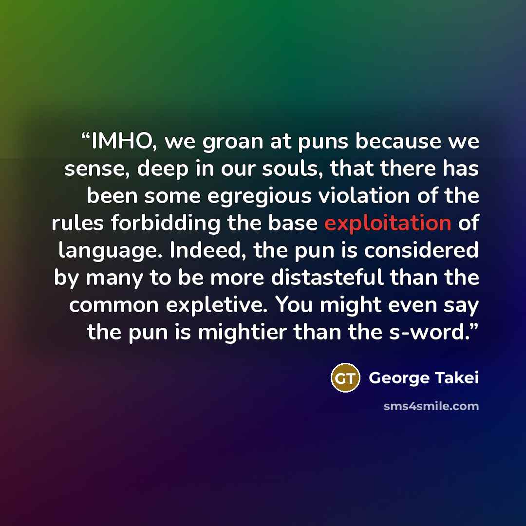 “IMHO, we groan at puns because we sense, deep in our souls, that there has been some egregious violation of the rules forbidding the base exploitation of language. Indeed, the pun is considered by many to be more distasteful than the common expletive. You might even say the pun is mightier than…” quote by George Takei