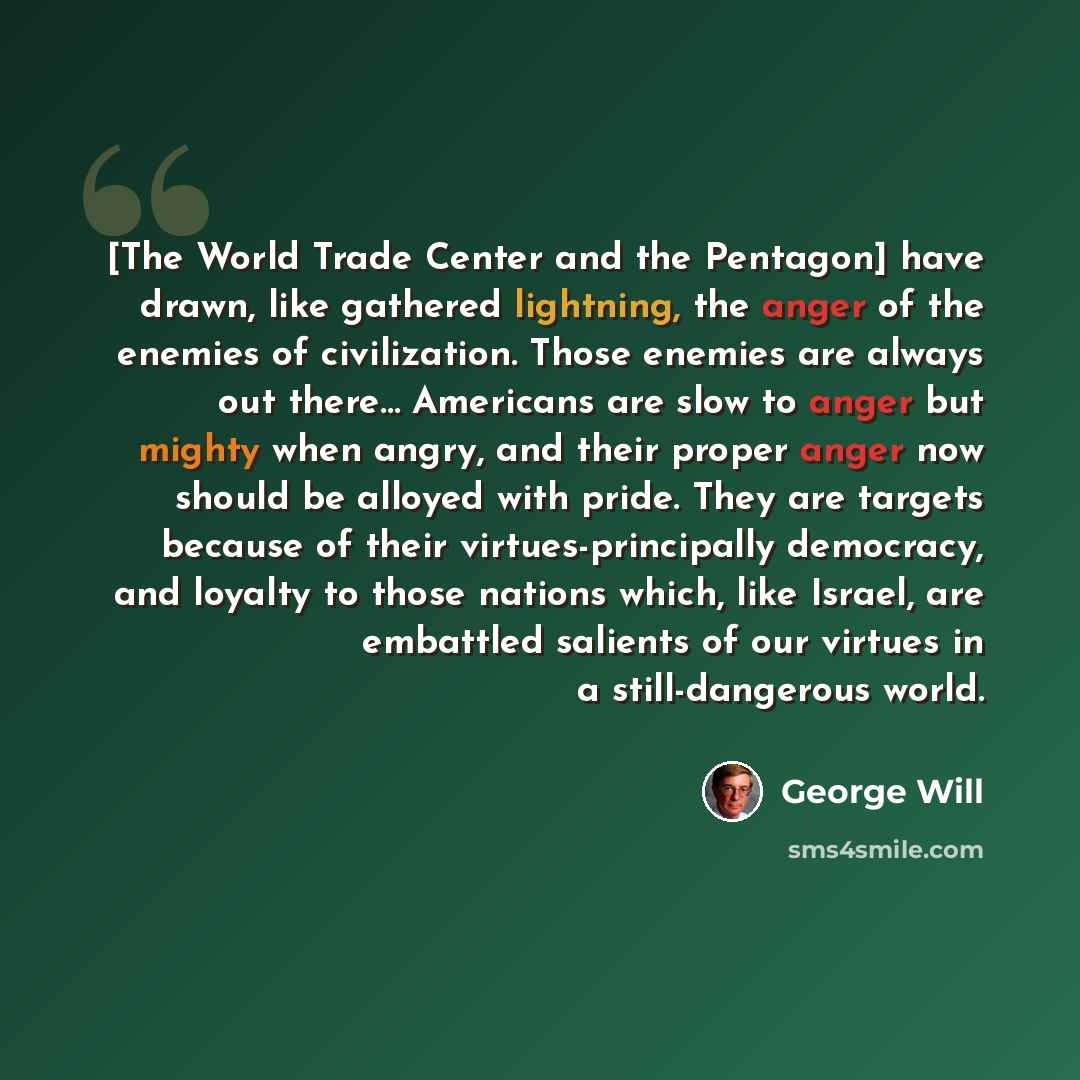 “[The World Trade Center and the Pentagon] have drawn, like gathered lightning, the anger of the enemies of civilization. Those enemies are always out there… Americans are slow to anger but mighty when angry, and their proper anger now should be alloyed with pride. They are targets because of their…” quote by George Will