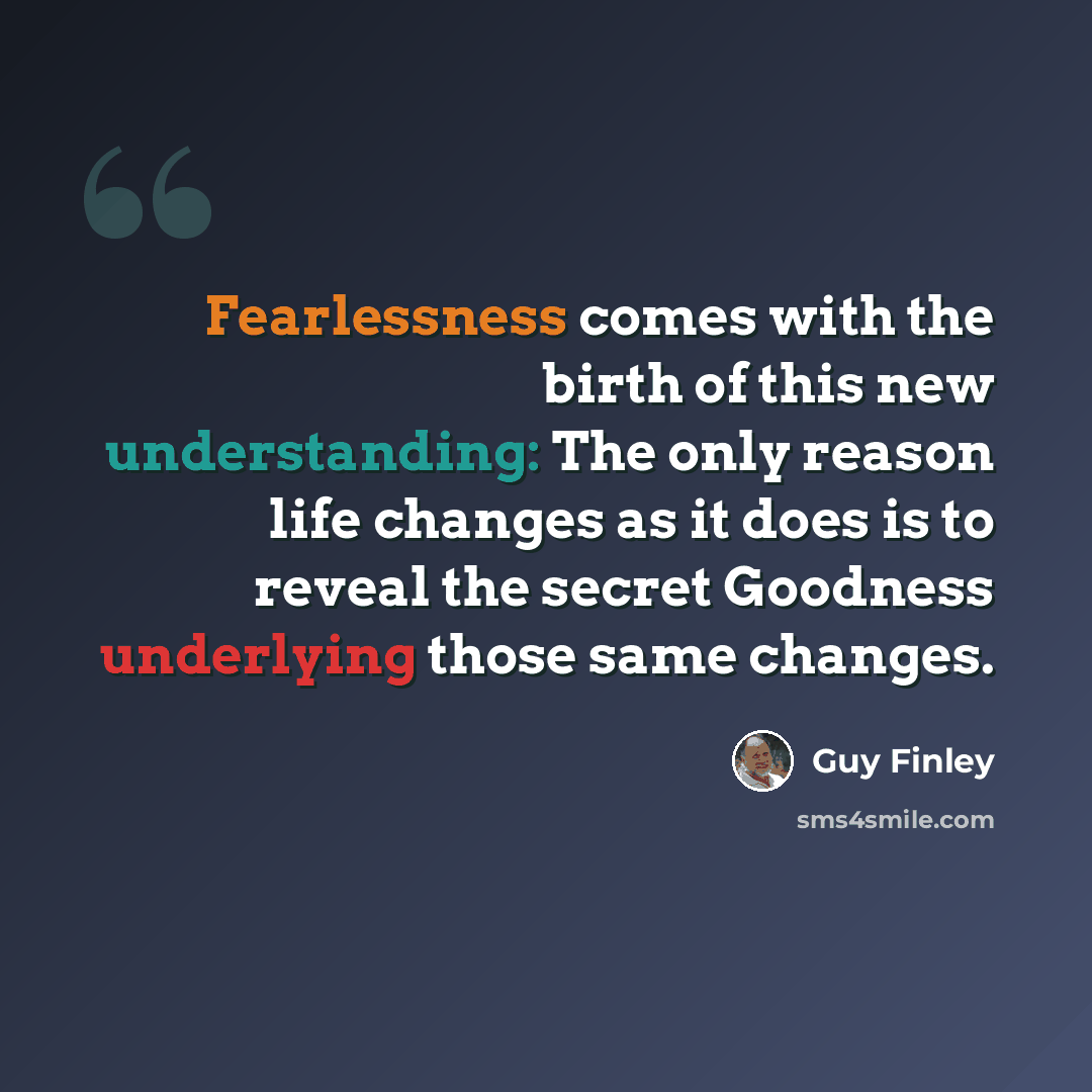 “Fearlessness comes with the birth of this new understanding: The only reason life changes as it does is to reveal the secret Goodness underlying those same changes.” quote by Guy Finley