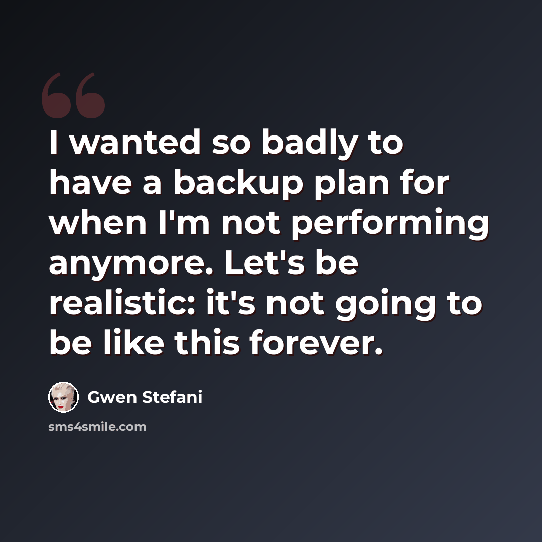 “I wanted so badly to have a backup plan for when I'm not performing anymore. Let's be realistic: it's not going to be like this forever.” quote by Gwen Stefani