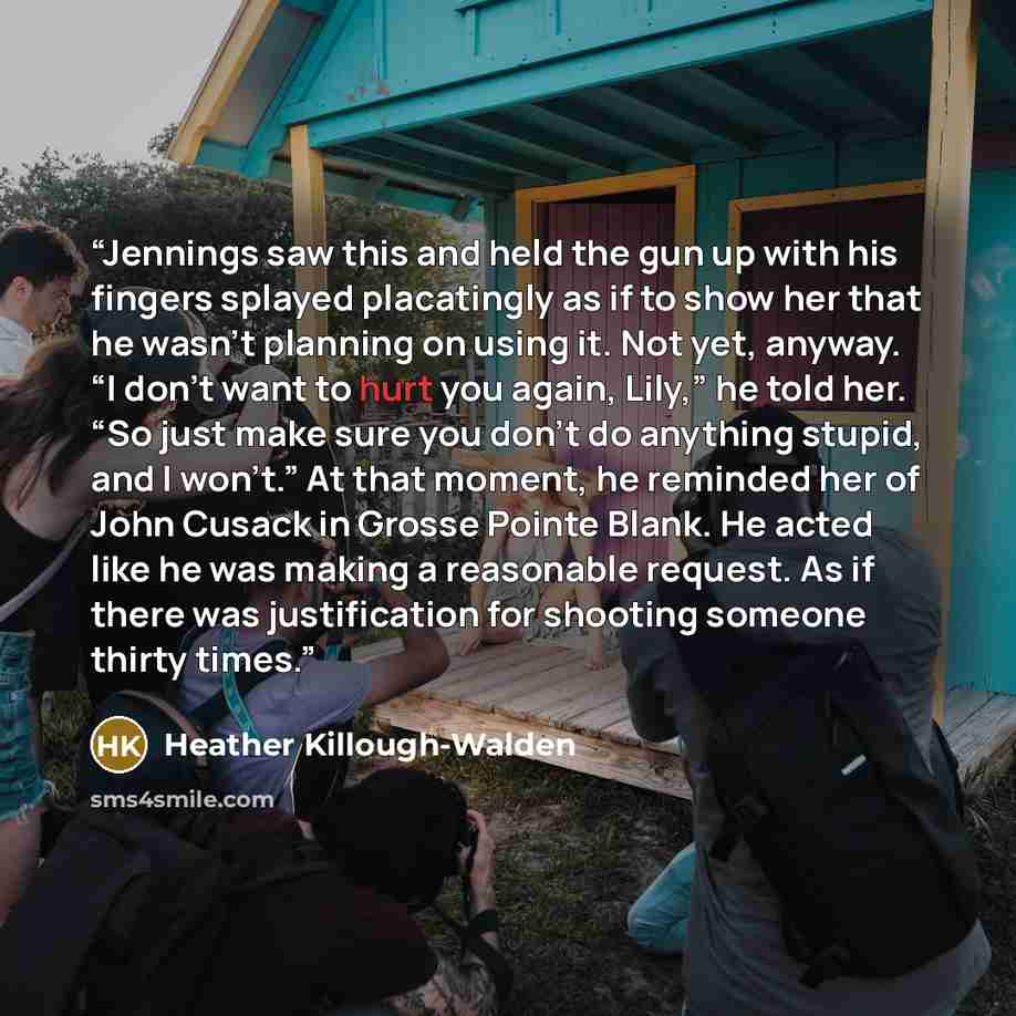 “Jennings saw this and held the gun up with his fingers splayed placatingly as if to show her that he wasn’t planning on using it. Not yet, anyway. “I don’t want to hurt you again, Lily,” he told her. “So just make sure you don’t do anything stupid, and I won’t.” At that moment, he reminded her of…” quote by Heather Killough-Walden