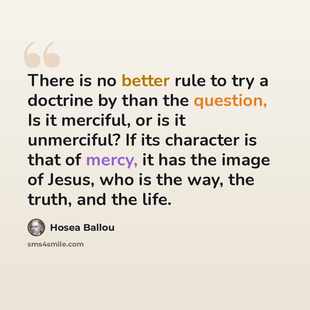 “There is no better rule to try a doctrine by than the question, Is it merciful, or is it unmerciful? If its character is that of mercy, it has the image of Jesus, who is the way, the truth, and the life.” quote by Hosea Ballou