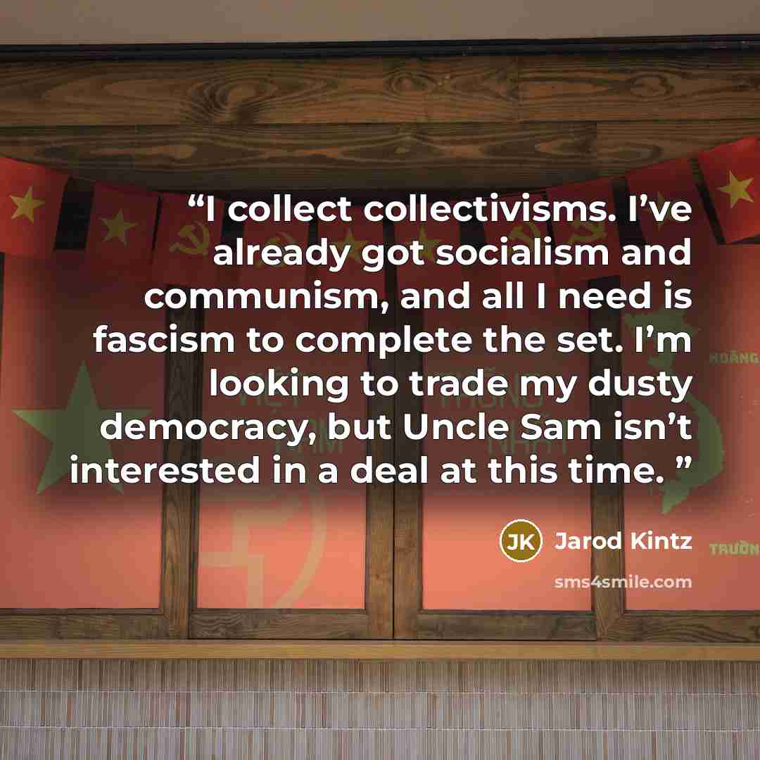 “I collect collectivisms. I’ve already got socialism and communism, and all I need is fascism to complete the set. I’m looking to trade my dusty democracy, but Uncle Sam isn’t interested in a deal at this time.” quote by Jarod Kintz